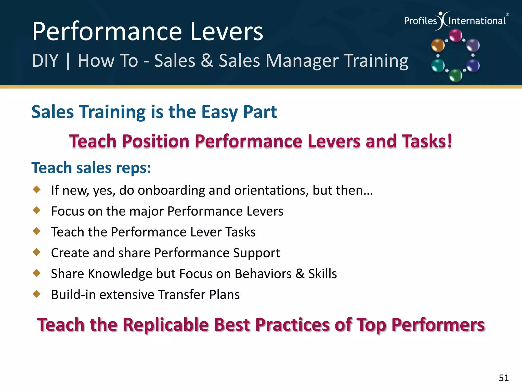 Performance Levers                                           .
                                                                 .



                                                                     .




DIY | How To - Sales & Sales Manager Training                .



                                                                 .
                                                                     .




Sales Training is the Easy Part
    Teach Position Performance Levers and Tasks!
Teach sales reps:
   If new, yes, do onboarding and orientations, but then…
   Focus on the major Performance Levers
   Teach the Performance Lever Tasks
   Create and share Performance Support
   Share Knowledge but Focus on Behaviors & Skills
   Build-in extensive Transfer Plans

Teach the Replicable Best Practices of Top Performers

                                                                         51
 