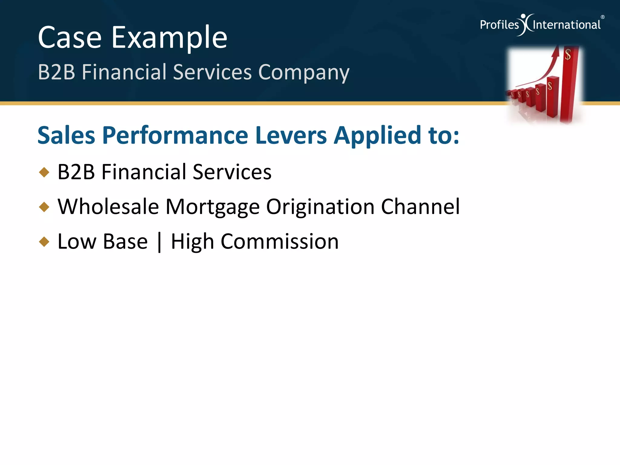 Case Example
B2B Financial Services Company

Sales Performance Levers Applied to:
 B2B Financial Services
 Wholesale Mortgage Origination Channel
 Low Base | High Commission
 