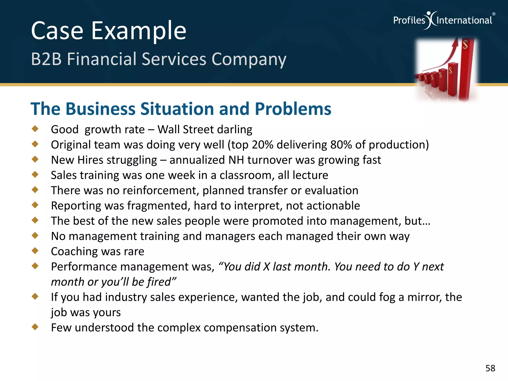 Case Example
B2B Financial Services Company

The Business Situation and Problems
 Good growth rate – Wall Street darling
 Original team was doing very well (top 20% delivering 80% of production)
 New Hires struggling – annualized NH turnover was growing fast
 Sales training was one week in a classroom, all lecture
 There was no reinforcement, planned transfer or evaluation
 Reporting was fragmented, hard to interpret, not actionable
 The best of the new sales people were promoted into management, but…
 No management training and managers each managed their own way
 Coaching was rare
 Performance management was, “You did X last month. You need to do Y next
  month or you’ll be fired”
 If you had industry sales experience, wanted the job, and could fog a mirror, the
  job was yours
 Few understood the complex compensation system.


                                                                                      58
 