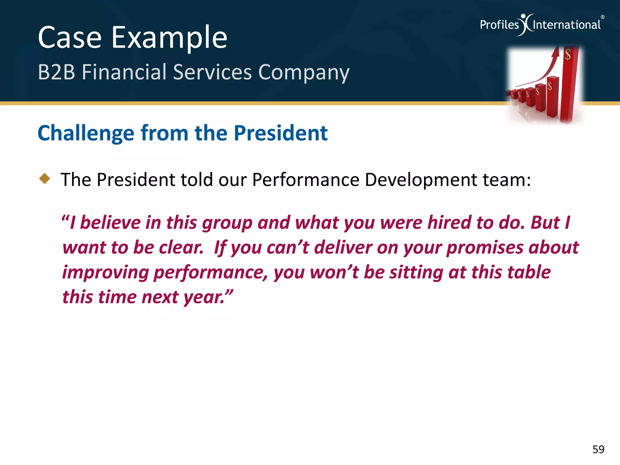 Case Example
B2B Financial Services Company

Challenge from the President
 The President told our Performance Development team:

  “I believe in this group and what you were hired to do. But I
  want to be clear. If you can’t deliver on your promises about
  improving performance, you won’t be sitting at this table
  this time next year.”




                                                                  59
 