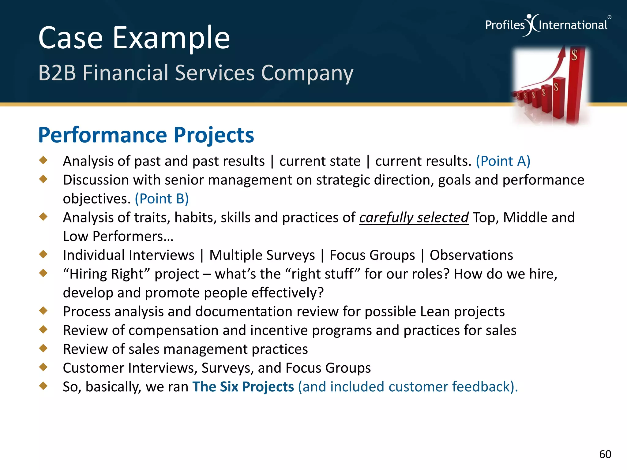 Case Example
B2B Financial Services Company

Performance Projects
 Analysis of past and past results | current state | current results. (Point A)
 Discussion with senior management on strategic direction, goals and performance
  objectives. (Point B)
 Analysis of traits, habits, skills and practices of carefully selected Top, Middle and
  Low Performers…
 Individual Interviews | Multiple Surveys | Focus Groups | Observations
 “Hiring Right” project – what’s the “right stuff” for our roles? How do we hire,
  develop and promote people effectively?
 Process analysis and documentation review for possible Lean projects
 Review of compensation and incentive programs and practices for sales
 Review of sales management practices
 Customer Interviews, Surveys, and Focus Groups
 So, basically, we ran The Six Projects (and included customer feedback).



                                                                                           60
 