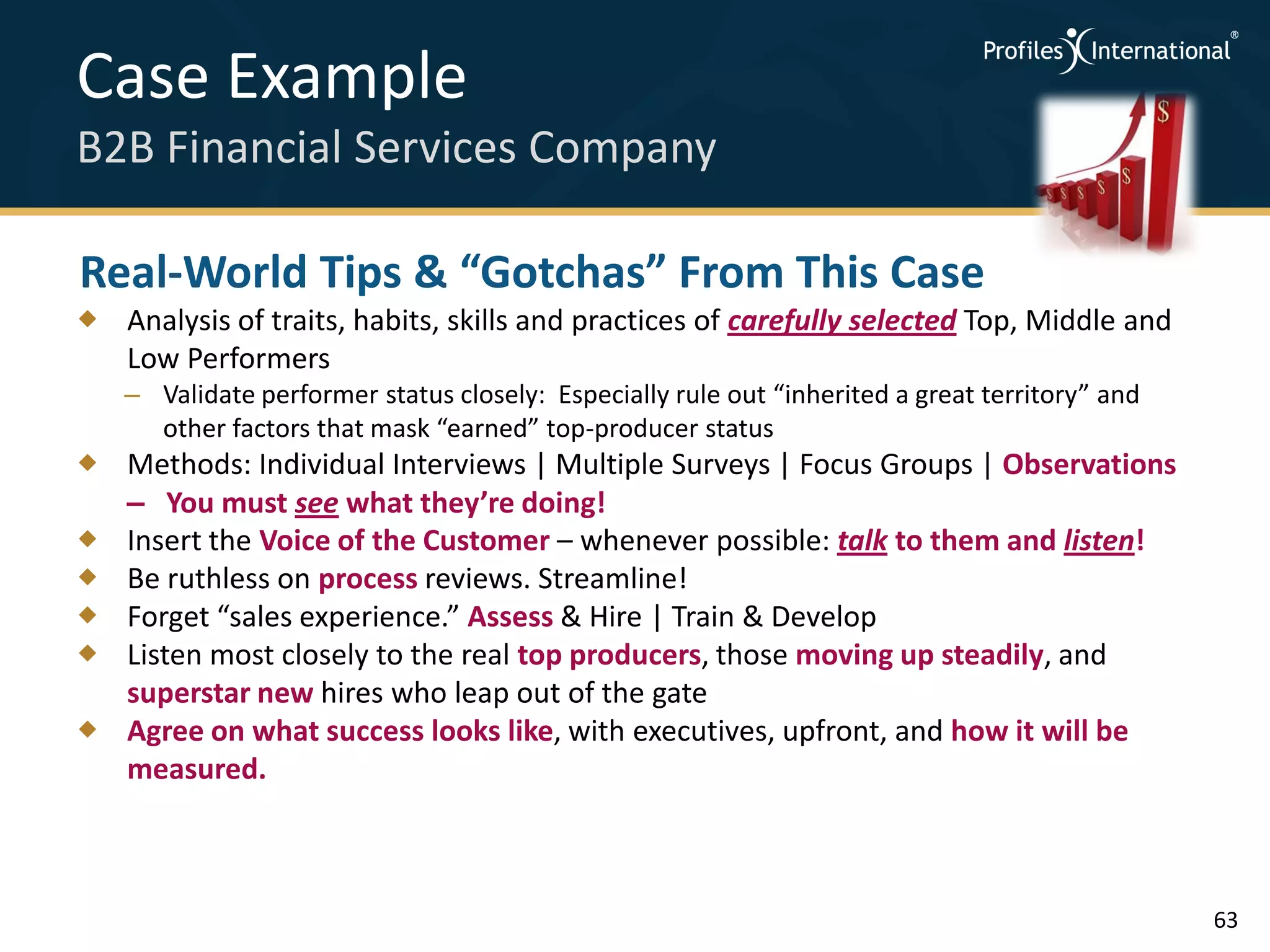 Case Example
B2B Financial Services Company

Real-World Tips & “Gotchas” From This Case
 Analysis of traits, habits, skills and practices of carefully selected Top, Middle and
  Low Performers
   – Validate performer status closely: Especially rule out “inherited a great territory” and
     other factors that mask “earned” top-producer status
 Methods: Individual Interviews | Multiple Surveys | Focus Groups | Observations
  – You must see what they’re doing!
 Insert the Voice of the Customer – whenever possible: talk to them and listen!
 Be ruthless on process reviews. Streamline!
 Forget “sales experience.” Assess & Hire | Train & Develop
 Listen most closely to the real top producers, those moving up steadily, and
  superstar new hires who leap out of the gate
 Agree on what success looks like, with executives, upfront, and how it will be
  measured.



                                                                                                63
 