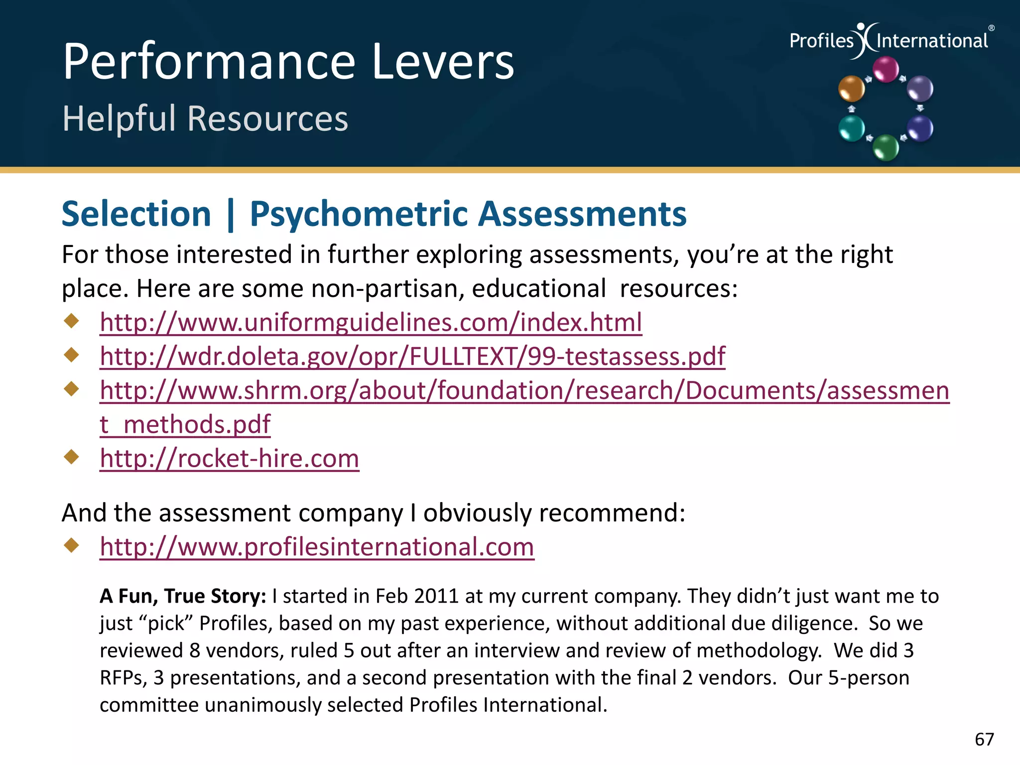 Performance Levers                                                                  .
                                                                                        .



                                                                                            .




Helpful Resources                                                                   .



                                                                                        .
                                                                                            .




Selection | Psychometric Assessments
For those interested in further exploring assessments, you’re at the right
place. Here are some non-partisan, educational resources:
 http://www.uniformguidelines.com/index.html
 http://wdr.doleta.gov/opr/FULLTEXT/99-testassess.pdf
 http://www.shrm.org/about/foundation/research/Documents/assessmen
   t_methods.pdf
 http://rocket-hire.com
And the assessment company I obviously recommend:
 http://www.profilesinternational.com
   A Fun, True Story: I started in Feb 2011 at my current company. They didn’t just want me to
   just “pick” Profiles, based on my past experience, without additional due diligence. So we
   reviewed 8 vendors, ruled 5 out after an interview and review of methodology. We did 3
   RFPs, 3 presentations, and a second presentation with the final 2 vendors. Our 5-person
   committee unanimously selected Profiles International.
                                                                                                 67
 