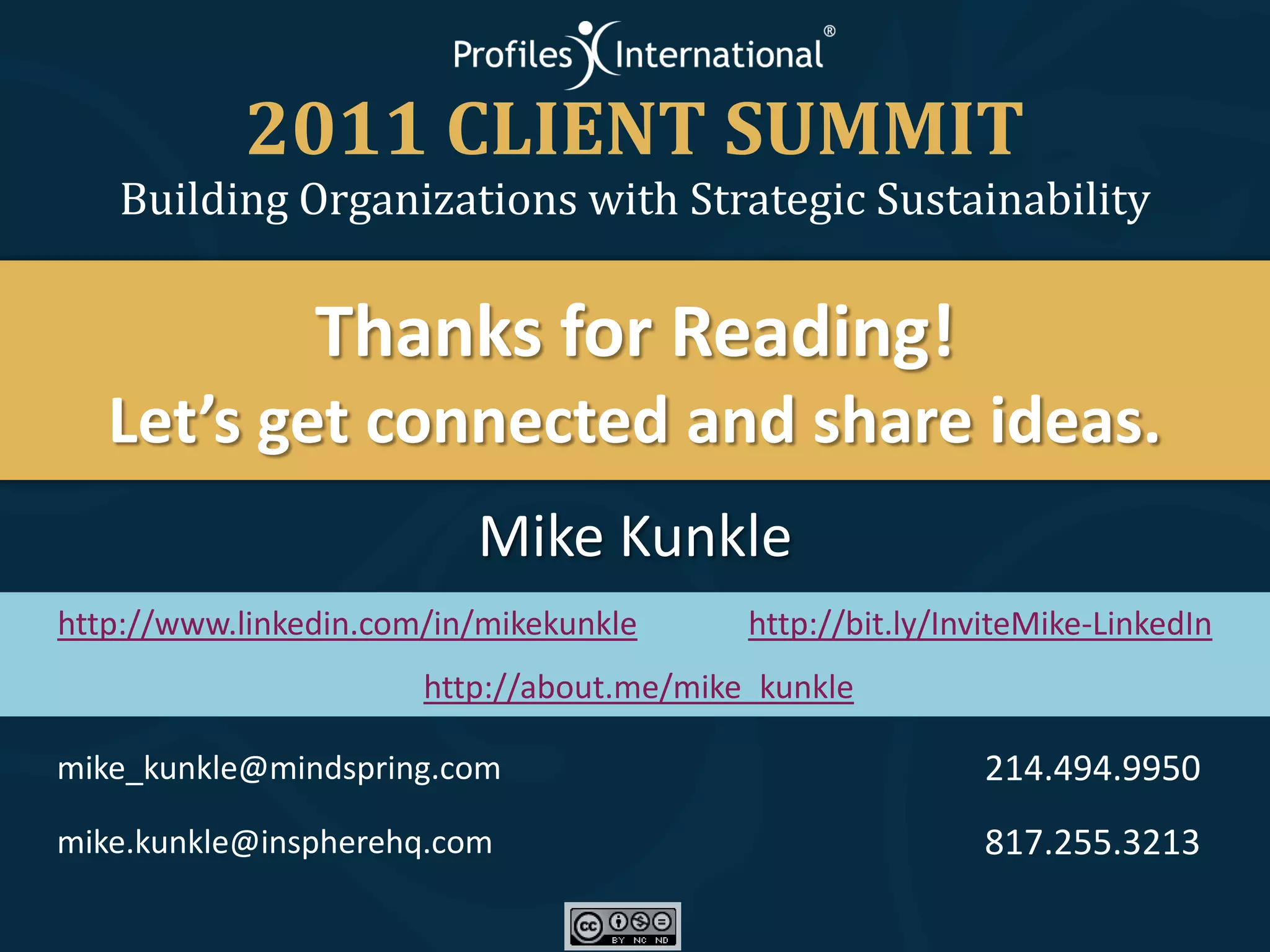2011 CLIENT SUMMIT
   Building Organizations with Strategic Sustainability


                Thanks for Reading!
   Let’s get connected and share ideas.
                          Mike Kunkle
http://www.linkedin.com/in/mikekunkle      http://bit.ly/InviteMike-LinkedIn
                       http://about.me/mike_kunkle

mike_kunkle@mindspring.com                                 214.494.9950
mike.kunkle@inspherehq.com                                 817.255.3213
 