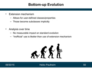 09/30/15 Heiko Paulheim 50
Bottom-up Evolution
• Extension mechanism
– Allows for user-defined classes/properties
– Those become subclasses implicitly
• Analysis over time
– No measurable impact on standard evolution
– “Inofficial” use is likelier than use of extension mechanism
 