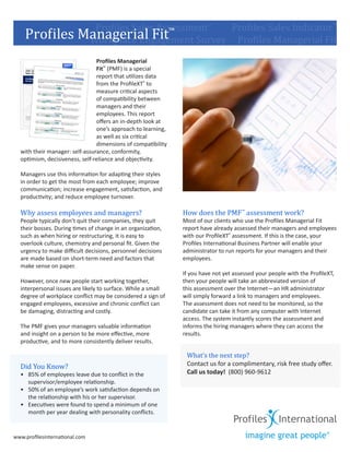 Profiles                Managerial Fit
	        	       	       	     Profiles Sales Assessment™	
                                                ™          Profiles Sales Indicator™
                              Workplace Engagement Survey     Profiles Managerial Fit
                                  Profiles Managerial
                                  Fit™ (PMF) is a special
                                  report that utilizes data
                                  from the ProfileXT® to
                                  measure critical aspects
                                  of compatibility between
                                  managers and their
                                  employees. This report
                                  offers an in-depth look at
                                  one’s approach to learning,
                                  as well as six critical
                                  dimensions of compatibility
    with their manager: self-assurance, conformity,
    optimism, decisiveness, self-reliance and objectivity.

    Managers use this information for adapting their styles
    in order to get the most from each employee; improve
    communication; increase engagement, satisfaction, and


    Why assess employees and managers?                          How does the PMF ™ assessment work?
    productivity; and reduce employee turnover.


    People typically don’t quit their companies, they quit      Most of our clients who use the Profiles Managerial Fit
    their bosses. During times of change in an organization,    report have already assessed their managers and employees
    such as when hiring or restructuring, it is easy to         with our ProfileXT® assessment. If this is the case, your
    overlook culture, chemistry and personal fit. Given the     Profiles International Business Partner will enable your
    urgency to make difficult decisions, personnel decisions    administrator to run reports for your managers and their
    are made based on short-term need and factors that          employees.
    make sense on paper.
                                                                If you have not yet assessed your people with the ProfileXT,
    However, once new people start working together,            then your people will take an abbreviated version of
    interpersonal issues are likely to surface. While a small   this assessment over the Internet—an HR administrator
    degree of workplace conflict may be considered a sign of    will simply forward a link to managers and employees.
    engaged employees, excessive and chronic conflict can       The assessment does not need to be monitored, so the
    be damaging, distracting and costly.                        candidate can take it from any computer with Internet
                                                                access. The system instantly scores the assessment and
    The PMF gives your managers valuable information            informs the hiring managers where they can access the
    and insight on a person to be more effective, more          results.


                                                                 What’s the next step?
    productive, and to more consistently deliver results.



    Did You Know?                                                Contact us for a complimentary, risk free study offer.
    •	 85% of employees leave due to conflict in the             Call us today! (800) 960-9612
       supervisor/employee relationship.
    •	 50% of an employee’s work satisfaction depends on
       the relationship with his or her supervisor.
    •	 Executives were found to spend a minimum of one
       month per year dealing with personality conflicts.


www.profilesinternational.com
 