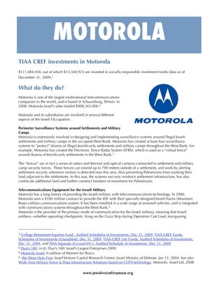 MOTOROLA
TIAA CREF investments in Motorola
$111,084,458, out of which $13,344,923 are invested in socially-responsible investment funds (data as of
December 31, 2009).1


What do they do?
Motorola is one of the largest multinational telecommunications
companies in the world, and is based in Schaumburg, Illinois. In
2008, Motorola Israel’s sales totaled $908,365,000.2

Motorola and its subsidiaries are involved in several different
aspects of the Israeli Occupation.

Perimeter Surveillance Systems around Settlements and Military
Camps
Motorola is extensively involved in designing and implementing surveillance systems around illegal Israeli
settlements and military camps in the occupied West Bank. Motorola has created at least four surveillance
systems to “protect” dozens of illegal Jewish-only settlements and military camps throughout the West Bank. For
example, Motorola has created the Electronic Fence Radar System (EFRS), which is used as a “virtual fence”
around dozens of Jewish-only settlements in the West Bank. 3

The “fences” are in fact a series of radars and thermal and optical cameras connected to settlement and military
camp security forces. These fences can extend up to 700 meters outside of a settlement, and work by alerting
settlement security whenever motion is detected near this area, thus preventing Palestinians from working their
land adjacent to the settlements. In this way, the systems not only reinforce settlement infrastructure, but also
conﬁscate additional land and further constrict freedom of movement for Palestinians.

Telecommunications Equipment for the Israeli Military
Motorola has a long history of providing the Israeli military with telecommunications technology. In 2000,
Motorola won a $100 million contract to provide the IDF with their specially-designed Vered Harim (Mountain
Rose) cellular communications system. It has been installed in a wide range of armored vehicles, and is integrated
with communications systems throughout the West Bank.4
Motorola is the provider of the primary mode of communication for the Israeli military, meaning that Israeli
soldiers—whether operating checkpoints, ﬁring on the Gaza Strip during Operation Cast Lead, tear-gassing



1 College Retirement Equities Fund , Audited Schedules of Investments, Dec 31, 2009, TIAA-CREF Funds,
Schedules of Investments (Unaudited), Dec 31, 2009, TIAA-CREF Life Funds, Audited Schedules of Investments,
Dec 31, 2009, and TIAA Separate Account VA-1, Audited Schedule of Investments, Dec 31, 2009
2 Dun’s 100. (n.d.) Dun’s 100: Israel’s Largest Enterprises 2009.
3 Motorola Israel, Coalition of Women for Peace.
4 We Were Here First. Israel Venture Capital Research Centre; Israel Ministry of Defense. Jan 12, 2004. See also

Wide Area Military Voice & Data Infrastructure Solutions based on COTS technology. Motorola Israel Ltd, 2008

                                          www.jewishvoiceforpeace.org
 