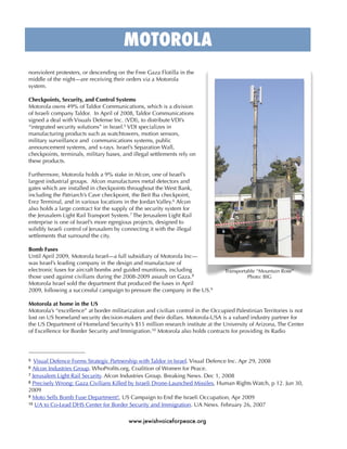 MOTOROLA
nonviolent protesters, or descending on the Free Gaza Flotilla in the
middle of the night—are receiving their orders via a Motorola
system.

Checkpoints, Security, and Control Systems
Motorola owns 49% of Taldor Communications, which is a division
of Israeli company Taldor. In April of 2008, Taldor Communications
signed a deal with Visuals Defense Inc. (VDI), to distribute VDI’s
“integrated security solutions” in Israel.5 VDI specializes in
manufacturing products such as watchtowers, motion sensors,
military surveillance and communications systems, public
announcement systems, and x-rays. Israel’s Separation Wall,
checkpoints, terminals, military bases, and illegal settlements rely on
these products.

Furthermore, Motorola holds a 9% stake in Afcon, one of Israel’s
largest industrial groups. Afcon manufactures metal detectors and
gates which are installed in checkpoints throughout the West Bank,
including the Patriarch’s Cave checkpoint, the Beit Iba checkpoint,
Erez Terminal, and in various locations in the Jordan Valley.6 Afcon
also holds a large contract for the supply of the security system for
the Jerusalem Light Rail Transport System. 7 The Jerusalem Light Rail
enterprise is one of Israel’s more egregious projects, designed to
solidify Israeli control of Jerusalem by connecting it with the illegal
settlements that surround the city.

Bomb Fuses
Until April 2009, Motorola Israel—a full subsidiary of Motorola Inc—
was Israel’s leading company in the design and manufacture of
electronic fuses for aircraft bombs and guided munitions, including               Transportable “Mountain Rose”
those used against civilians during the 2008-2009 assault on Gaza.8                         Photo: BIG
Motorola Israel sold the department that produced the fuses in April
2009, following a successful campaign to pressure the company in the US.9

Motorola at home in the US
Motorola’s “excellence” at border militarization and civilian control in the Occupied Palestinian Territories is not
lost on US homeland security decision-makers and their dollars. Motorola-USA is a valued industry partner for
the US Department of Homeland Security’s $15 million research institute at the University of Arizona, The Center
of Excellence for Border Security and Immigration.10 Motorola also holds contracts for providing its Radio




5  Visual Defence Forms Strategic Partnership with Taldor in Israel. Visual Defence Inc. Apr 29, 2008
6 Afcon Industries Group. WhoProﬁts.org, Coalition of Women for Peace.
7 Jerusalem Light Rail Security. Afcon Industries Group. Breaking News. Dec 1, 2008
8 Precisely Wrong: Gaza Civilians Killed by Israeli Drone-Launched Missiles, Human Rights Watch, p 12. Jun 30,

2009
9 Moto Sells Bomb Fuse Department!, US Campaign to End the Israeli Occupation, Apr 2009
10 UA to Co-Lead DHS Center for Border Security and Immigration. UA News. February 26, 2007



                                           www.jewishvoiceforpeace.org
 