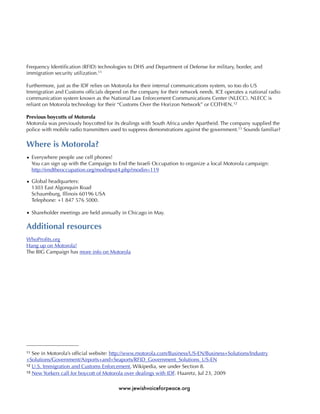 Frequency Identiﬁcation (RFID) technologies to DHS and Department of Defense for military, border, and
immigration security utilization.11

Furthermore, just as the IDF relies on Motorola for their internal communications system, so too do US
Immigration and Customs ofﬁcials depend on the company for their network needs. ICE operates a national radio
communication system known as the National Law Enforcement Communications Center (NLECC). NLECC is
reliant on Motorola technology for their “Customs Over the Horizon Network” or COTHEN. 12

Previous boycotts of Motorola
Motorola was previously boycotted for its dealings with South Africa under Apartheid. The company supplied the
police with mobile radio transmitters used to suppress demonstrations against the government.13 Sounds familiar?


Where is Motorola?
• Everywhere people use cell phones!
  You can sign up with the Campaign to End the Israeli Occupation to organize a local Motorola campaign:
  http://endtheoccupation.org/modinput4.php?modin=119

• Global headquarters:
  1303 East Algonquin Road
  Schaumburg, Illinois 60196 USA
  Telephone: +1 847 576 5000.

• Shareholder meetings are held annually in Chicago in May.

Additional resources
WhoProﬁts.org
Hang up on Motorola!
The BIG Campaign has more info on Motorola




11 See in Motorola’s ofﬁcial website: http://www.motorola.com/Business/US-EN/Business+Solutions/Industry
+Solutions/Government/Airports+and+Seaports/RFID_Government_Solutions_US-EN
12 U.S. Immigration and Customs Enforcement, Wikipedia, see under Section 8.
13 New Yorkers call for boycott of Motorola over dealings with IDF. Haaretz, Jul 23, 2009



                                        www.jewishvoiceforpeace.org
 