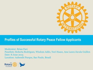 Profiles of Successful Rotary Peace Fellow Applicants
Moderator: Brian Farr
Panelists: Roberta Rodrigues, Wisdom Addo, Yuri Haasz, Ana Laura Zavala Guillen
Date: 8 June 2015
Location: Anhembi Parque, Sao Paulo, Brazil
 