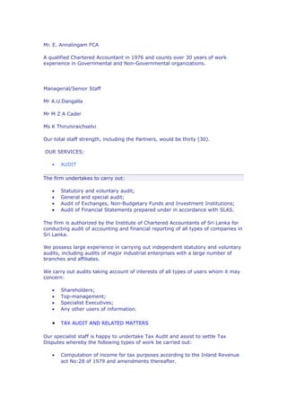 Mr. E. Annalingam FCA

A qualified Chartered Accountant in 1976 and counts over 30 years of work
experience in Governmental and Non-Governmental organizations.




Managerial/Senior Staff

Mr A.U.Dangalla

Mr M Z A Cader

Ms K Thiruniraichselvi

Our total staff strength, including the Partners, would be thirty (30).

OUR SERVICES:

   •   AUDIT

The firm undertakes to carry out:

   •   Statutory and voluntary audit;
   •   General and special audit;
   •   Audit of Exchanges, Non-Budgetary Funds and Investment Institutions;
   •   Audit of Financial Statements prepared under in accordance with SLAS.

The firm is authorized by the Institute of Chartered Accountants of Sri Lanka for
conducting audit of accounting and financial reporting of all types of companies in
Sri Lanka.

We possess large experience in carrying out independent statutory and voluntary
audits, including audits of major industrial enterprises with a large number of
branches and affiliates.

We carry out audits taking account of interests of all types of users whom it may
concern:

   •   Shareholders;
   •   Top-management;
   •   Specialist Executives;
   •   Any other users of information.

   •   TAX AUDIT AND RELATED MATTERS

Our specialist staff is happy to undertake Tax Audit and assist to settle Tax
Disputes whereby the following types of work be carried out:

   •   Computation of income for tax purposes according to the Inland Revenue
       act No:28 of 1979 and amendments thereafter.
 