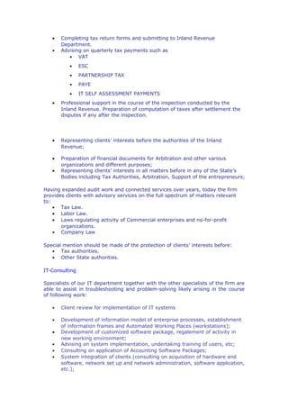 •   Completing tax return forms and submitting to Inland Revenue
       Department.
   •   Advising on quarterly tax payments such as
          • VAT
          •     ESC
          •     PARTNERSHIP TAX
          •     PAYE
          •     IT SELF ASSESSMENT PAYMENTS
   •   Professional support in the course of the inspection conducted by the
       Inland Revenue. Preparation of computation of taxes after settlement the
       disputes if any after the inspection.




   •   Representing clients’ interests before the authorities of the Inland
       Revenue;

   •   Preparation of financial documents for Arbitration and other various
       organizations and different purposes;
   •   Representing clients’ interests in all matters before in any of the State’s
       Bodies including Tax Authorities, Arbitration, Support of the entrepreneurs;

Having expanded audit work and connected services over years, today the firm
provides clients with advisory services on the full spectrum of matters relevant
to:
    • Tax Law.
    • Labor Law.
    • Laws regulating activity of Commercial enterprises and no-for-profit
       organizations.
    • Company Law

Special mention should be made of the protection of clients’ interests before:
   • Tax authorities.
   • Other State authorities.

IT-Consulting

Specialists of our IT department together with the other specialists of the firm are
able to assist in troubleshooting and problem-solving likely arising in the course
of following work:

   •   Client review for implementation of IT systems

   •   Development of information model of enterprise processes, establishment
       of information frames and Automated Working Places (workstations);
   •   Development of customized software package, regalement of activity in
       new working environment;
   •   Advising on system implementation, undertaking training of users, etc;
   •   Consulting on application of Accounting Software Packages;
   •   System integration of clients (consulting on acquisition of hardware and
       software, network set up and network administration, software application,
       etc.);
 