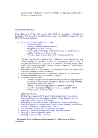 •   Development, installation and running of software packages in the field of
       management accounting.




Management consulting

These days one of the most sought after field of consulting is Management
Consulting. The firm offers the following services in the field of management and
administration consulting:

   •   Conducting of a company’s peer review:
          o Financial analysis;
          o Existing business processes analysis;
          o Management system analysis;
          o Analysis of how efficiently material recourses are used (material
             surplus, finances, long-term assets);
          o Production costs analysis and sundry expenses analysis.

   •   Financial management department. Assistance with elaboration and
       implementation of specialist systems of management with a view to
       increase of effectiveness of the use of a company’s financial resources and
       conduct of business activity (including planning systems (budgeting) of
       financial and material flows);
   •   Advising on aspects of optimization of property and costing structure (with
       or without any tax mitigation schemes);
   •   Analysis of existing investment projects and elaboration of tailor-made
       business plans taking account of clients’ specifics;
   •   Enterprise reorganization:
           o External — organizational: enterprise reorganization, segregation of
               business into independent enterprises, change of funding methods
               and direction of financial flows;
           o Internal — manufacturing: rearrangement in allocation of
               production facilities amongst work shops, segregation of non-
               profile, sideline production etc.

   •   Debt rescheduling;
   •   Conducting an appraisal of investment attractiveness of enterprises.
       Analysis of investment projects and conduct of due diligence prior to
       solicitations of investments and credits;
   •   Elaboration of corporate strategy and corporate management policies;
   •   Analysis of document management systems, elaboration and introduction
       of advanced document management system;
   •   Executive search and staff & performance appraisal.
   •   Assisting in preparing budget, cash flows, variance analysis.
   •   Assisting in preparing project report.
   •   Assisting in obtaining BOI approval.

  We provide legal and tax consulting services to middle-sized and large
companies
 