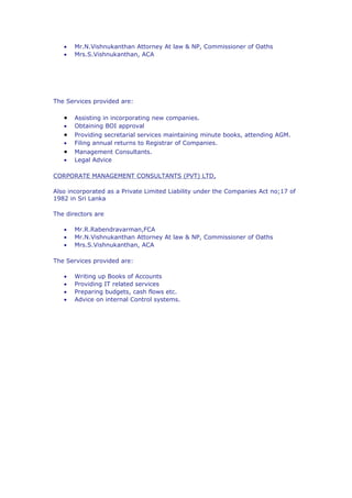 •   Mr.N.Vishnukanthan Attorney At law & NP, Commissioner of Oaths
   •   Mrs.S.Vishnukanthan, ACA




The Services provided are:

   •   Assisting in incorporating new companies.
   •   Obtaining BOI approval
   •   Providing secretarial services maintaining minute books, attending AGM.
   •   Filing annual returns to Registrar of Companies.
   •   Management Consultants.
   •   Legal Advice

CORPORATE MANAGEMENT CONSULTANTS (PVT) LTD,

Also incorporated as a Private Limited Liability under the Companies Act no;17 of
1982 in Sri Lanka

The directors are

   •   Mr.R.Rabendravarman,FCA
   •   Mr.N.Vishnukanthan Attorney At law & NP, Commissioner of Oaths
   •   Mrs.S.Vishnukanthan, ACA

The Services provided are:

   •   Writing up Books of Accounts
   •   Providing IT related services
   •   Preparing budgets, cash flows etc.
   •   Advice on internal Control systems.
 