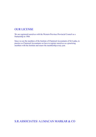 OUR LICENSE
We are registered ourselves with the Western Province Provincial Council as a
Partnership in 1984.

Since we are the members of the Institute of Chartered Accountants of Sri Lanka, to
practice as Chartered Accountants we have to register ourselves as a practicing
members with the Institute and renew the membership every year.




S.R.ASSOCIATES/ A.I.MACAN MARKAR & CO
 