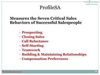 ProfileSA

         Measures the Seven Critical Sales
         Behaviors of Successful Salespeople

                     •   Prospecting
                     •   Closing Sales
                     •   Call Reluctance
                     •   Self-Starting
                     •   Teamwork
                     •   Building & Maintaining Relationships
                     •   Compensation Preferences


Profiles Sales Assessment                                       14
 