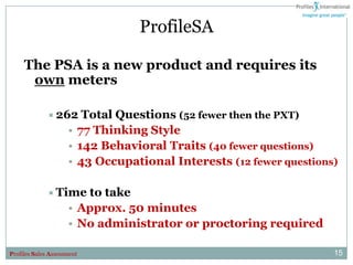 ProfileSA

     The PSA is a new product and requires its
      own meters

              262      Total Questions (52 fewer then the PXT)
                     • 77 Thinking Style
                     • 142 Behavioral Traits (40 fewer questions)
                     • 43 Occupational Interests (12 fewer questions)

              Time     to take
                     • Approx. 50 minutes
                     • No administrator or proctoring required

Profiles Sales Assessment                                           15
 