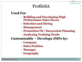 ProfileSA
              Used For
                            • Building and Developing High
                              Performance Sales forces
                            • Selection and Hiring
                            • Management
                            • Promotion Fit / Succession Planning
                            • Analyzing Training Needs
              Customizable – Develops JMPs by:
                            •   Company
                            •   Sales Position
                            •   Manager
                            •   Geography

Profiles Sales Assessment                                           16
 