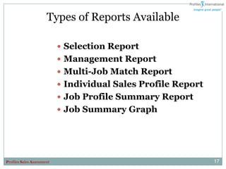 Types of Reports Available

                             Selection Report
                             Management Report
                             Multi-Job Match Report
                             Individual Sales Profile Report
                             Job Profile Summary Report
                             Job Summary Graph




Profiles Sales Assessment                                       17
 