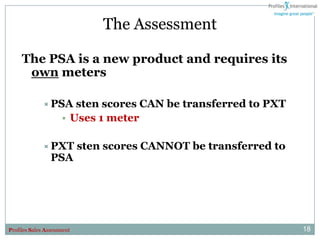 The Assessment

     The PSA is a new product and requires its
      own meters

              PSA      sten scores CAN be transferred to PXT
                     • Uses 1 meter

              PXT          sten scores CANNOT be transferred to
                 PSA




Profiles Sales Assessment                                          18
 