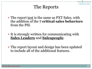 The Reports

        The report text is the same as PXT Sales, with
           the addition of the 7 critical sales behaviors
           from the PSI.

        It is strongly written for communicating with
           Sales Leaders and Salespeople.

        The report layout and design has been updated
           to include all of the additional features.



Profiles Sales Assessment                                   20
 