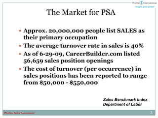 The Market for PSA

            Approx. 20,000,000 people list SALES as
             their primary occupation
            The average turnover rate in sales is 40%
            As of 6-29-09, CareerBuilder.com listed
             56,659 sales position openings
            The cost of turnover (per occurrence) in
             sales positions has been reported to range
             from $50,000 - $550,000

                                          Sales Benchmark Index
                                          Department of Labor

Profiles Sales Assessment                                         3
 