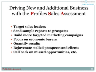Driving New and Additional Business
          with the Profiles Sales Assessment

           Target sales leaders
           Send sample reports to prospects
           Build more targeted marketing campaigns
           Focus on economic buyers
           Quantify results
           Rejuvenate stalled prospects and clients
           Call back on missed opportunities, etc.




Profiles Sales Assessment                              68
 