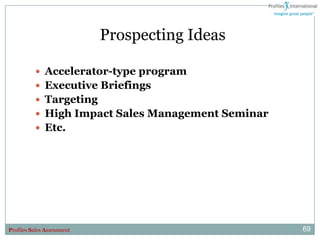 Prospecting Ideas

           Accelerator-type program
           Executive Briefings
           Targeting
           High Impact Sales Management Seminar
           Etc.




Profiles Sales Assessment                          69
 