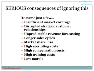 SERIOUS consequences of ignoring this
                            To name just a few…
                             Insufficient market coverage
                             Disrupted strategic customer
                              relationships
                             Unpredictable revenue forecasting
                             Longer sales cycles
                             Market share loss
                             High recruiting costs
                             High compensation costs
                             High training costs
                             Low morale


Profiles Sales Assessment                                         7
 