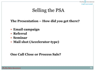 Selling the PSA

          The Presentation – How did you get there?

           Email campaign
           Referral
           Seminar
           Mail shot (Accelerator-type)



          One Call Close or Process Sale?



Profiles Sales Assessment                             70
 