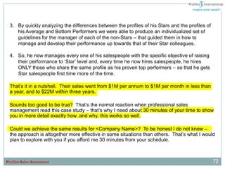 3. By quickly analyzing the differences between the profiles of his Stars and the profiles of
     his Average and Bottom Performers we were able to produce an individualized set of
     guidelines for the manager of each of the non-Stars – that guided them in how to
     manage and develop their performance up towards that of their Star colleagues.

  4. So, he now manages every one of his salespeople with the specific objective of raising
     their performance to „Star‟ level and, every time he now hires salespeople, he hires
     ONLY those who share the same profile as his proven top performers – so that he gets
     Star salespeople first time more of the time.

  That‟s it in a nutshell. Their sales went from $1M per annum to $1M per month in less than
  a year, and to $22M within three years.

  Sounds too good to be true? That‟s the normal reaction when professional sales
  management read this case study – that‟s why I need about 30 minutes of your time to show
  you in more detail exactly how, and why, this works so well.

  Could we achieve the same results for <Company Name>? To be honest I do not know –
  the approach is altogether more effective in some situations than others. That‟s what I would
  plan to explore with you if you afford me 30 minutes from your schedule.



Profiles Sales Assessment                                                                         72
 