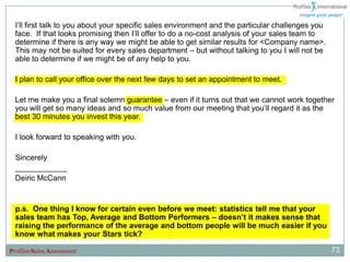 I‟ll first talk to you about your specific sales environment and the particular challenges you
  face. If that looks promising then I‟ll offer to do a no-cost analysis of your sales team to
  determine if there is any way we might be able to get similar results for <Company name>.
  This may not be suited for every sales department – but without talking to you I will not be
  able to determine if we might be of any help to you.

  I plan to call your office over the next few days to set an appointment to meet.

  Let me make you a final solemn guarantee – even if it turns out that we cannot work together
  you will get so many ideas and so much value from our meeting that you‟ll regard it as the
  best 30 minutes you invest this year.

  I look forward to speaking with you.

  Sincerely
  ____________
  Deiric McCann


  p.s. One thing I know for certain even before we meet: statistics tell me that your
  sales team has Top, Average and Bottom Performers – doesn’t it makes sense that
  raising the performance of the average and bottom people will be much easier if you
  know what makes your Stars tick?

Profiles Sales Assessment                                                                          73
 