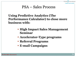 PSA – Sales Process

          Using Predictive Analytics (The
          Performance Calculator) to close more
          business with:

                            • High Impact Sales Management
                                Seminar
                            •   Accelerator-Type programs
                            •   Referral Programs
                            •   E-mail Campaigns

Profiles Sales Assessment                                    74
 