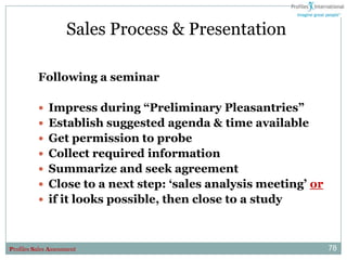Sales Process & Presentation

          Following a seminar

           Impress during “Preliminary Pleasantries”
           Establish suggested agenda & time available
           Get permission to probe
           Collect required information
           Summarize and seek agreement
           Close to a next step: „sales analysis meeting‟ or
           if it looks possible, then close to a study



Profiles Sales Assessment                                       78
 