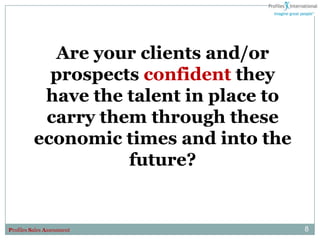 Are your clients and/or
            prospects confident they
           have the talent in place to
           carry them through these
          economic times and into the
                    future?


Profiles Sales Assessment                8
 