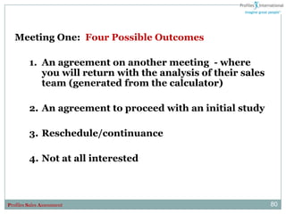 Meeting One: Four Possible Outcomes

         1. An agreement on another meeting - where
            you will return with the analysis of their sales
            team (generated from the calculator)

         2. An agreement to proceed with an initial study

         3. Reschedule/continuance

         4. Not at all interested



Profiles Sales Assessment                                      80
 