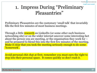 1. Impress During “Preliminary
                          Pleasantries”
   Preliminary Pleasantries are the customary „small talk‟ that invariably
   fills the first few minutes of most business meetings.

   Through a little research on LinkedIn (or some other such business
   networking site) or on the wider internet uncover some interesting fact
   about the person you are meeting, or the organisation they work for –
   and be prepared to blend this into the first few minutes of the meeting.
   Make it clear that you took the meeting seriously enough to do some
   „homework‟.

   Avoid personal chit chat at first; remember you must earn the right to
   step into their personal space. It comes quickly so don‟t rush it.



Profiles Sales Assessment                                                     81
 