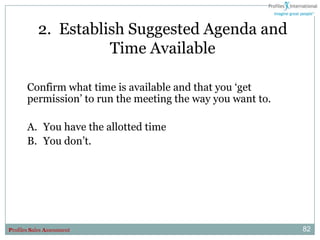 2. Establish Suggested Agenda and
                      Time Available

       Confirm what time is available and that you „get
       permission‟ to run the meeting the way you want to.

       A. You have the allotted time
       B. You don‟t.




Profiles Sales Assessment                                    82
 