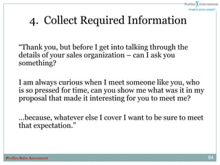 4. Collect Required Information

       “Thank you, but before I get into talking through the
       details of your sales organization – can I ask you
       something?

       I am always curious when I meet someone like you, who
       is so pressed for time, can you show me what was it in my
       proposal that made it interesting for you to meet me?

       …because, whatever else I cover I want to be sure to meet
       that expectation.”



Profiles Sales Assessment                                          84
 