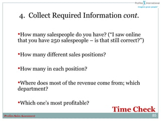 4. Collect Required Information cont.

          •How many salespeople do you have? (“I saw online
          that you have 250 salespeople – is that still correct?”)

          •How many different sales positions?

          •How many in each position?

          •Where does most of the revenue come from; which
          department?

          •Which one‟s most profitable?
                                                   Time Check
Profiles Sales Assessment                                            85
 