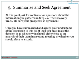 5. Summarize and Seek Agreement
     At this point, ask for confirmation questions about the
     information you gathered in Step 4 of The Discovery
     Track. Be sure your prospect is in agreement.

     Once you have summarized and agreed your understand
     of the discussion to this point then you must make the
     decision as to whether you should either close to an
     analysis of their team in a second meeting, or whether you
     should close to a study.




Profiles Sales Assessment                                         86
 