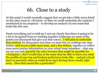 6b. Close to a study
    At this point I would normally suggest that we get into a little more detail
    on the sales team in <division> so that we could undertake the analysis I
    mentioned in my proposal – to develop an analysis of your team that
    looks like this one.

    From everything you‟ve told me I can see clearly that there is going to be
    a lot to be gained from us working together (elaborate on some of the
    points you discussed that give you that sense). I still plan to undertake
    that analysis for discussion next time we meet but we could go one step
    further and invest a little more time, and a few dollars, together to collect
    even more precise information on your actual team members – that way
    we can not only quantify the sales increase that might be possible for
    <Company>, but I would also at the same time be able to show you what
    the profile of your top and bottom performers looks like – and get a head
    start on precisely what we could do to start driving these results right
    away. Does that sound like a good idea?”

Profiles Sales Assessment                                                       88
 