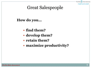 Great Salespeople

                    How do you…

                             find them?
                             develop them?
                             retain them?
                             maximize productivity?




Profiles Sales Assessment                              9
 