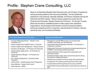 Profile: Stephen Crane Consulting, LLC
Steve is an Operations/Supply Chain Executive with over 25 years of experience
solving business problems and improving profitability. He has substantial
experience in the chemical, specialty materials, and Flavors industries serving the
Chemical and CPG markets. Steve’s industry experience comes from Air
Products and Chemicals, Wacker-Chemie and Firmenich. For the last 15 years,
Steve has focused on establishing best-in-class supply chain operations,
organizations, and processes that resolved numerous business problems
achieving increased service to customers, reduced levels of inventory, reduced
operating costs, and increased profitability.
Prior Work Experience & Education Select Accomplishments
• Founder & Managing Director – Stephen Crane
Consulting, LLC
• Director Supply Chain & S&OP Flavors – Firmenich
• Director Supply Chain Management – Wacker Chemie
• Business Unit Manager – Air Products and Chemicals
• Director Global Supply Chain – Air Products and
Chemicals
• Global Operations Manager – Air Products and
Chemicals
• B.S. Chemical Engineering - University of New
Hampshire
• APICS CSCP – Certified Supply Chain Professional
• Board Member – Supply Chain Council
• Board Member – APICS
• Managed P/L for $125 MM business unit including sales,
marketing, technology, and manufacturing
• Implemented Sales & Operations Planning in 12 businesses, 3
companies, 4 countries
• Implemented Continuous Improvement processes generating over
$100MM in cost savings & profit improvement
• Implemented best-in-class supply chain organizations and
planning processes
• Developed strategic supply chain improvement plans for driving
the long term changes and actions
• Designed and conducted numerous supply chain assessments
• Increased On-Time Delivery performance from 62% to 96%
• Increased Demand Planning/Forecast Accuracy to 85-90%
• Implemented Inventory Optimization process reducing inventory by
53%
 