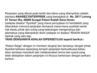 Perjanjian yang dibuatpadatarikhdantahun yang dilampirkanadalahdiantaraANANIEZ ENTERPRISE yang berpejabatdiNo. 2817 Lorong 51 Taman Ria, 08000 Sungai Petani Kedah DarulAman. (selepasdisebut “Syarikat” yang manapernyataaninihendaklah yang dibenarkanmenurutperjanjiantermasukmana-manasyarikat) serahhakdisatupihakdanorang yang keteranganmengenainyadanalamatnya yang dilampirkandisini (selepasinidisebut “RAKAN NIAGA” dipihak yang satulagi.YANG DENGANNYA ADALAH DIPERSETUJUI sepertiberikut:-“RakanNiaga” denganinimemberiakujanjidanbersetujudenganpihak Syarikat bahawasepanjangtempohperjanjianberkuatkuasabeliauakansentiasamematuhidanmelaksanakantermadansyarat yang telahditetapkandalamperjanjianinikhususberkenaandenganperkaraberikut:-