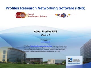 Profiles Research Networking Software (RNS) 
About Profiles RNS 
Part - 1 
Information Services 
UMMS 
www.umassmed.edu 
1Profiles (http://profiles.catalyst.harvard.edu) is an open source web-based 
application for research networking and scientific collaboration 
developed by Harvard Catalyst, Griffin M. Webber, MD, PhD at the 
Harvard Clinical and Translational Science Center (HCTSA). 
 