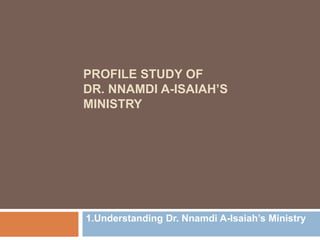 PROFILE STUDY OF
DR. NNAMDI A-ISAIAH’S
MINISTRY




1.Understanding Dr. Nnamdi A-Isaiah’s Ministry
 