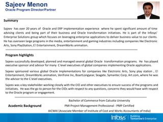 Sajeev Menon 
Oracle Program Director/Partner 
Summary 
Sajeev has over 20 years of Oracle and ERP implementation experience where he spent significant amount of time 
advising clients and being part of their business and Oracle transformation initiatives. He is part of the Infosys’ 
Enterprise Solutions group which focuses on leveraging enterprise applications to deliver business value to our clients. 
He has overseen large programs in the media, entertainment and gaming industries including companies like Electronic 
Arts, Sony PlayStation, E! Entertainment, DreamWorks animation. 
Program highlights 
Sajeev successfully developed, planned and managed several global Oracle transformation programs. He has played 
executive sponsor and advisor for many C level executives of global companies implementing Oracle applications. 
Sajeev sponsored various global Oracle Implementations for companies like Electronic Arts, Sony play station , E! 
Entertainment, DreamWorks animation, VeriFone Inc, BoartLongyear, Seagate, Symantec Corp, Art.com, where he was 
the advisor to the C level executives. 
Sajeev was a key stakeholder working closely with the CIO and other executives to ensure success of the programs and 
initiatives. He was the go to person for the CIOs with respect to any questions, concerns they would have with respect 
to the Oracle program or engagement. 
Academic Background 
Bachelor of Commerce from Calcutta University 
PMI Project Management Professional - PMP Certified 
AICWAI (Associate Member of Institute of Cost and Works Accountants of India) 
