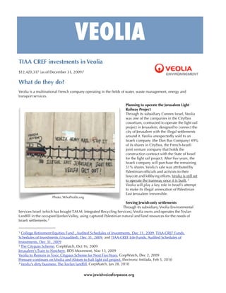 VEOLIA
TIAA CREF investments in Veolia
$12,420,337 (as of December 31, 2009) 1

What do they do?
Veolia is a multinational French company operating in the ﬁelds of water, waste management, energy and
transport services.

                                                                   Planning to operate the Jerusalem Light
                                                                   Railway Project
                                                                   Through its subsidiary Connex Israel, Veolia
                                                                   was one of the companies in the CityPass
                                                                   cosortium, contracted to operate the light rail
                                                                   project in Jerusalem, designed to connect the
                                                                   city of Jerusalem with the illegal settlements
                                                                   around it. Veolia unexpectedly sold to an
                                                                   Israeli company (the Dan Bus Company) 49%
                                                                   of its shares in CityPass, the French-Israeli
                                                                   joint venture company that holds the
                                                                   construction contract with the State of Israel
                                                                   for the light rail project. After ﬁve years, the
                                                                   Israeli company will purchase the remaining
                                                                   51% shares. Veolia’s sale was attributed by
                                                                   Palestinian ofﬁcials and activists to their
                                                                   boycott and lobbying efforts. Veolia is still set
                                                                   to operate the tramway once it is built. 2
                                                                   Veolia will play a key role in Israel's attempt
                                                                   to make its illegal annexation of Palestinian
                                                                   East Jerusalem irreversible.
                     Photo: WhoProﬁts.org
                                                                    Serving Jewish-only settlements
                                                                  Through its subsidiary, Veolia Environmental
Services Israel (which has bought T.M.M. Integrated Recycling Services), Veolia owns and operates the Tovlan
Landﬁll in the occupied Jordan Valley, using captured Palestinian natural and land resources for the needs of
Israeli settlements.3


1 College Retirement Equities Fund , Audited Schedules of Investments, Dec 31, 2009, TIAA-CREF Funds,
Schedules of Investments (Unaudited), Dec 31, 2009, and TIAA-CREF Life Funds, Audited Schedules of
Investments, Dec 31, 2009
2 The Citypass Scheme, CorpWatch, Oct 16, 2009

Jerusalem's Train to Nowhere, BDS Movement, Nov 13, 2009
Veolia to Remain in Toxic Citypass Scheme for Next Five Years, CorpWatch, Dec 2, 2009
Pressure continues on Veolia and Alstom to halt light rail project, Electronic Intifada, Feb 5, 2010
3 Veolia's dirty business: The Tovlan landﬁll, CorpWatch, Jan 28, 2010



                                         www.jewishvoiceforpeace.org
 