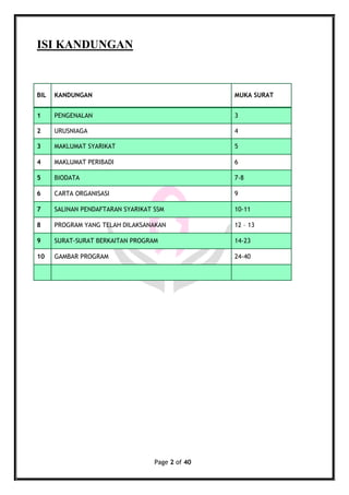 Page 2 of 40
ISI KANDUNGAN
BIL KANDUNGAN MUKA SURAT
1 PENGENALAN 3
2 URUSNIAGA 4
3 MAKLUMAT SYARIKAT 5
4 MAKLUMAT PERIBADI 6
5 BIODATA 7-8
6 CARTA ORGANISASI 9
7 SALINAN PENDAFTARAN SYARIKAT SSM 10-11
8 PROGRAM YANG TELAH DILAKSANAKAN 12 – 13
9 SURAT-SURAT BERKAITAN PROGRAM 14-23
10 GAMBAR PROGRAM 24-40
 